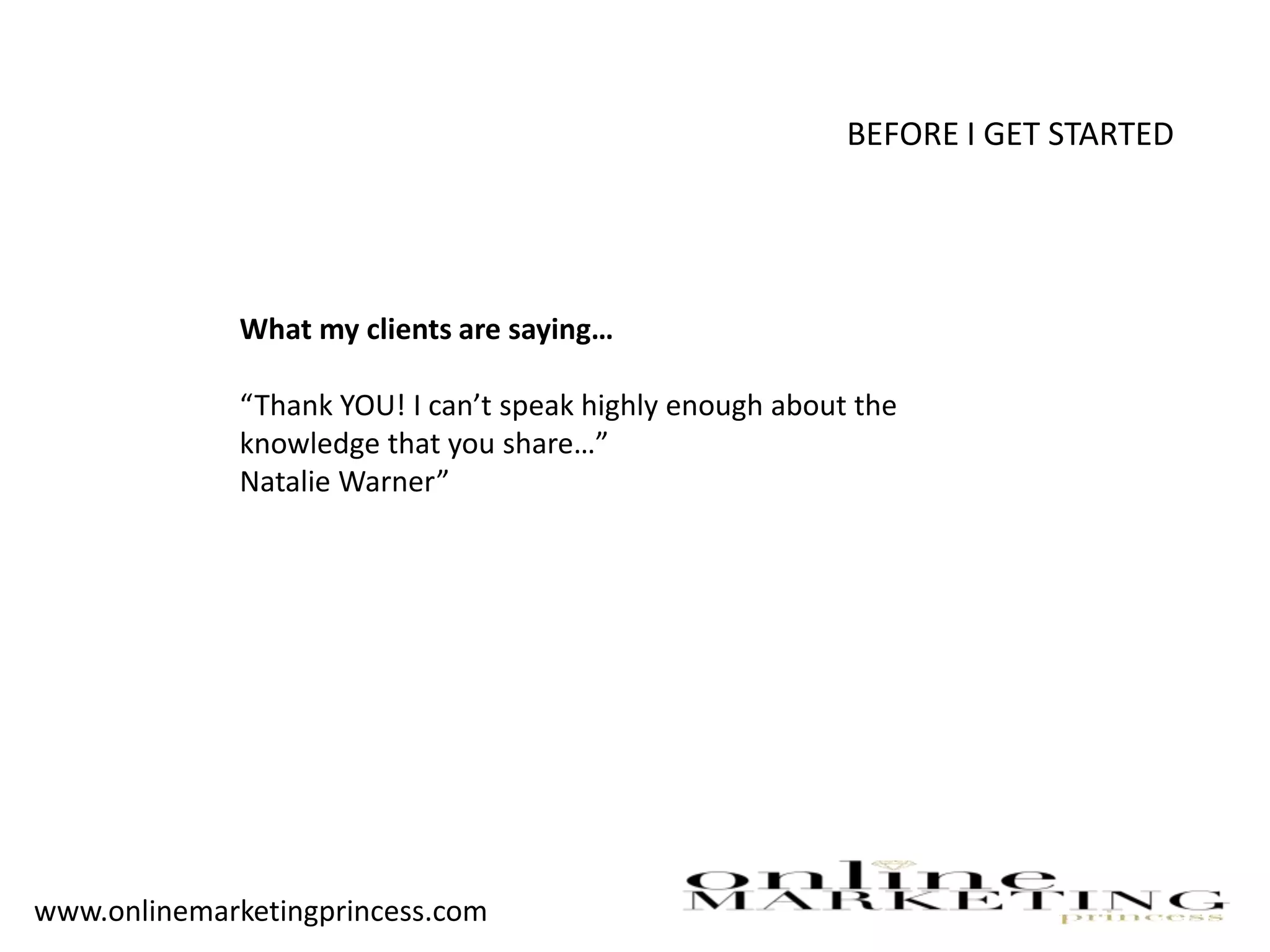BEFORE I GET STARTED
What my clients are saying…
“Thank YOU! I can’t speak highly enough about the
knowledge that you share…”
Natalie Warner”
www.onlinemarketingprincess.com
 