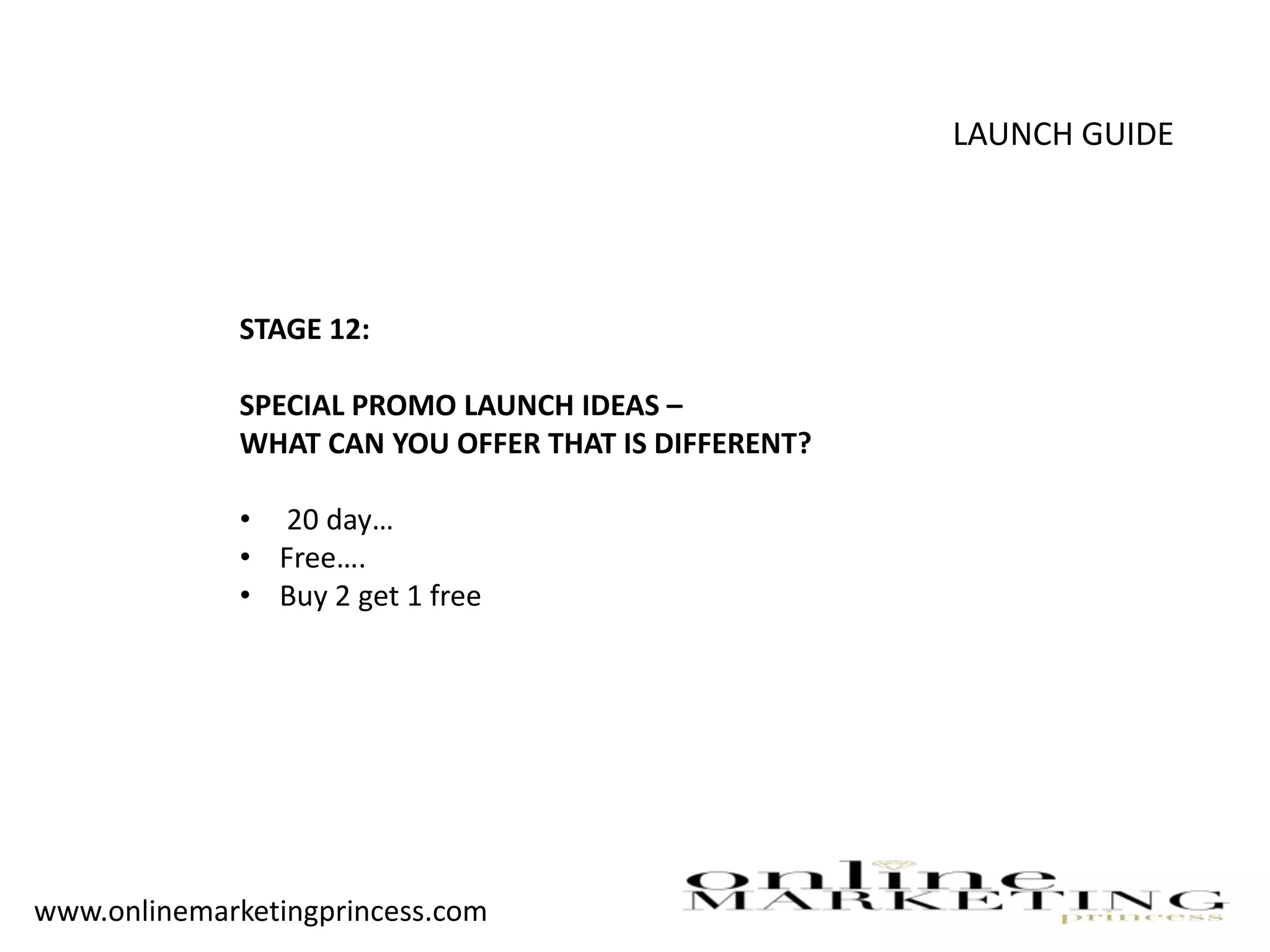 LAUNCH GUIDE
STAGE 12:
SPECIAL PROMO LAUNCH IDEAS –
WHAT CAN YOU OFFER THAT IS DIFFERENT?
• 20 day…
• Free….
• Buy 2 get 1 free
www.onlinemarketingprincess.com
 