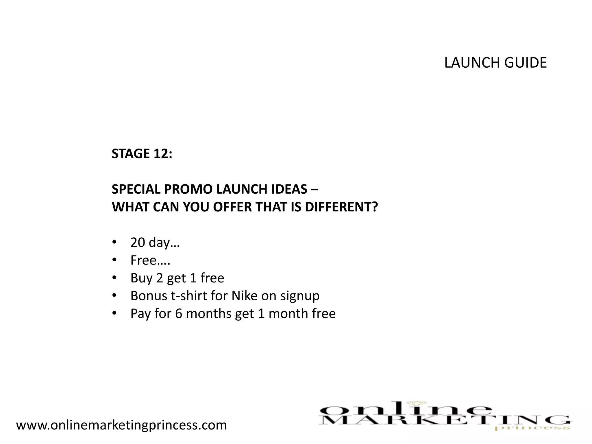 LAUNCH GUIDE
STAGE 12:
SPECIAL PROMO LAUNCH IDEAS –
WHAT CAN YOU OFFER THAT IS DIFFERENT?
• 20 day…
• Free….
• Buy 2 get 1 free
• Bonus t-shirt for Nike on signup
• Pay for 6 months get 1 month free
www.onlinemarketingprincess.com
 