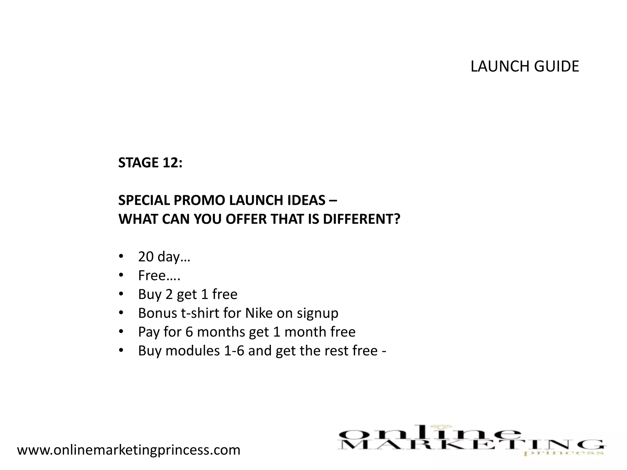 LAUNCH GUIDE
STAGE 12:
SPECIAL PROMO LAUNCH IDEAS –
WHAT CAN YOU OFFER THAT IS DIFFERENT?
• 20 day…
• Free….
• Buy 2 get 1 free
• Bonus t-shirt for Nike on signup
• Pay for 6 months get 1 month free
• Buy modules 1-6 and get the rest free -
www.onlinemarketingprincess.com
 