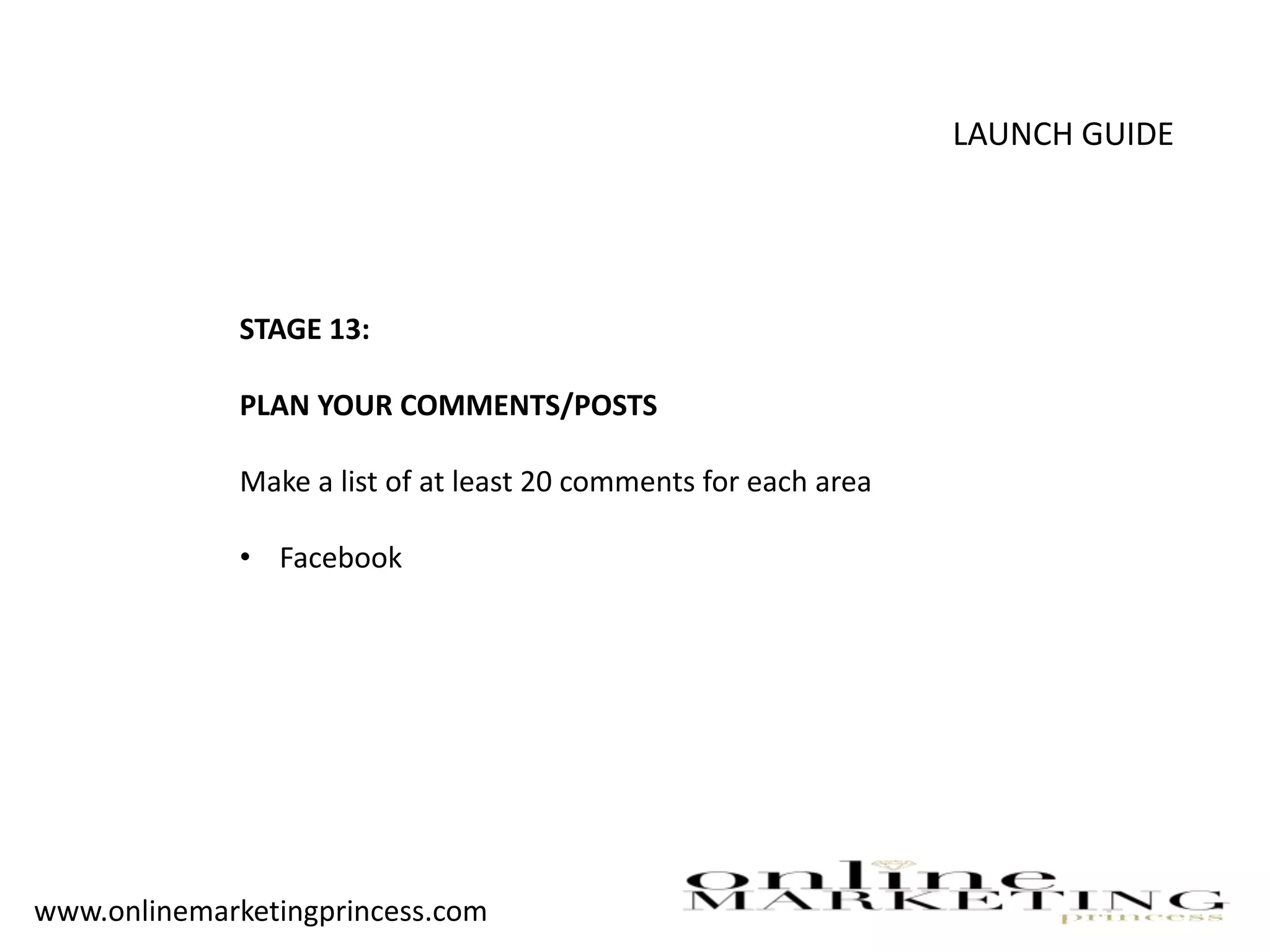 LAUNCH GUIDE
STAGE 13:
PLAN YOUR COMMENTS/POSTS
Make a list of at least 20 comments for each area
• Facebook
www.onlinemarketingprincess.com
 