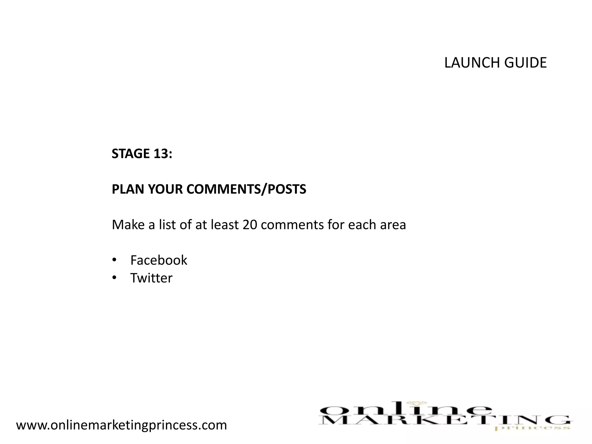 LAUNCH GUIDE
STAGE 13:
PLAN YOUR COMMENTS/POSTS
Make a list of at least 20 comments for each area
• Facebook
• Twitter
www.onlinemarketingprincess.com
 