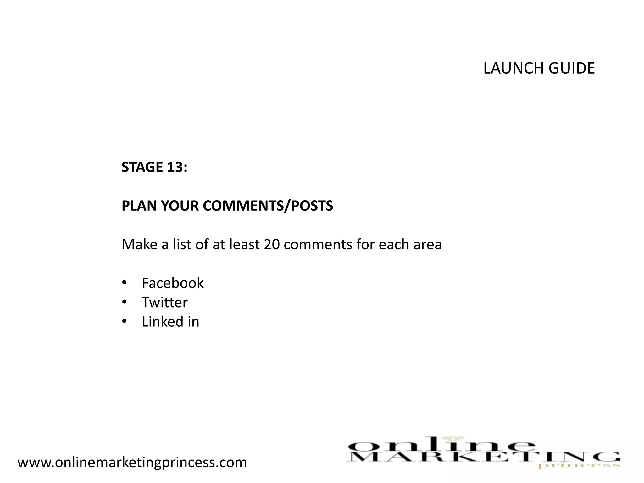 LAUNCH GUIDE
STAGE 13:
PLAN YOUR COMMENTS/POSTS
Make a list of at least 20 comments for each area
• Facebook
• Twitter
• Linked in
www.onlinemarketingprincess.com
 