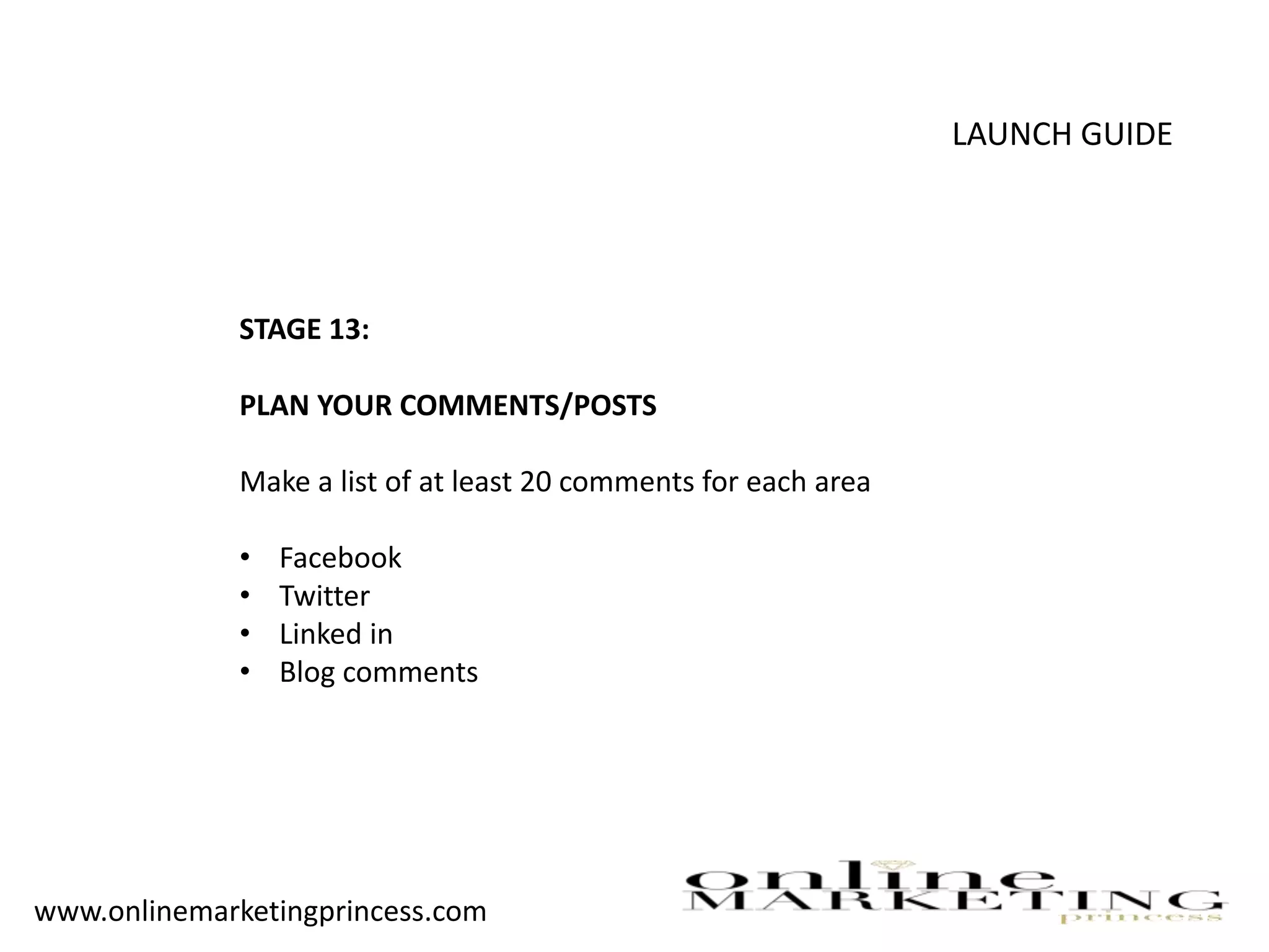 LAUNCH GUIDE
STAGE 13:
PLAN YOUR COMMENTS/POSTS
Make a list of at least 20 comments for each area
• Facebook
• Twitter
• Linked in
• Blog comments
www.onlinemarketingprincess.com
 