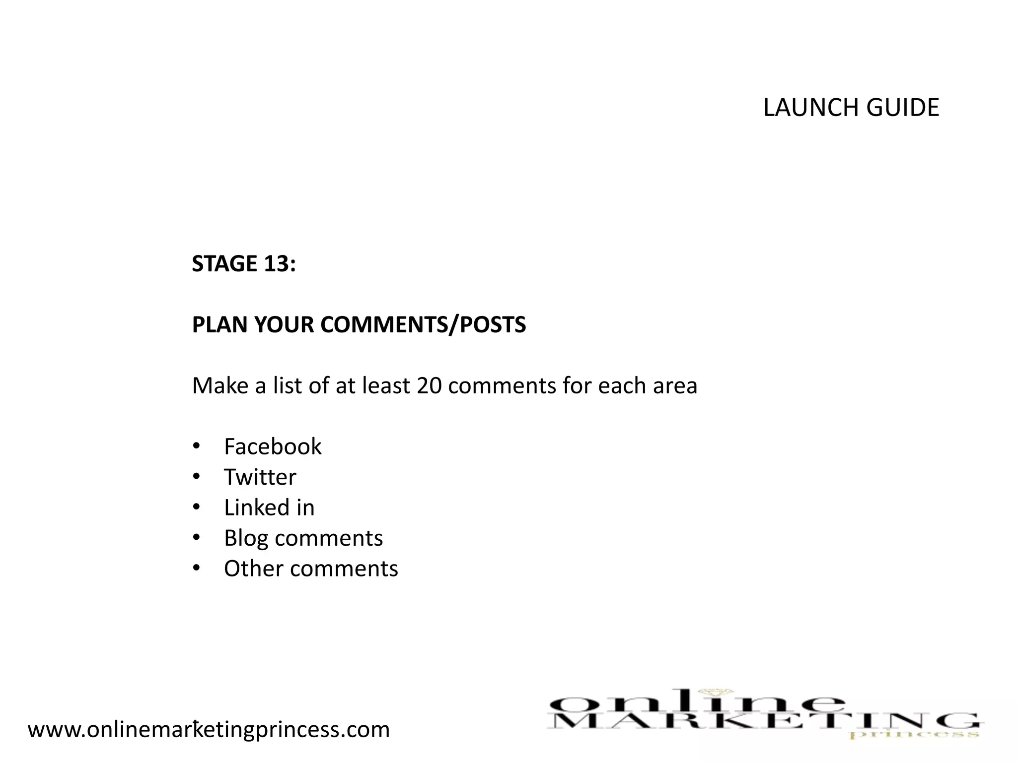 LAUNCH GUIDE
STAGE 13:
PLAN YOUR COMMENTS/POSTS
Make a list of at least 20 comments for each area
• Facebook
• Twitter
• Linked in
• Blog comments
• Other comments
-www.onlinemarketingprincess.com
 
