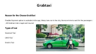 Grabtaxi
Reason for the Choose GrabTaxi
Flexible Payment option is available in the app, Many taxis run in the city, No more time to wait for the passengers
, All Grabtaxi ride is Legal and insured
Types of taxi
Standard Taxi
LIMO Taxi
Electric Taxi
 
