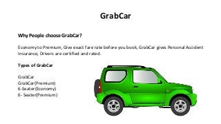 Why People choose GrabCar?
Economy to Premium, Give exact fare rate before you book, GrabCar gives Personal Accident
Insurance, Drivers are certified and rated.
Types of GrabCar
GrabCar
GrabCar(Premium)
6-Seater(Economy)
6- Seater(Premium)
GrabCar
 