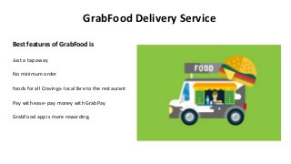 GrabFood Delivery Service
Best features of GrabFood is
Just a tap away
No minimum order
foods for all Cravings- local fare to the restaurant
Pay with ease- pay money with GrabPay
GrabFood app is more rewarding.
 