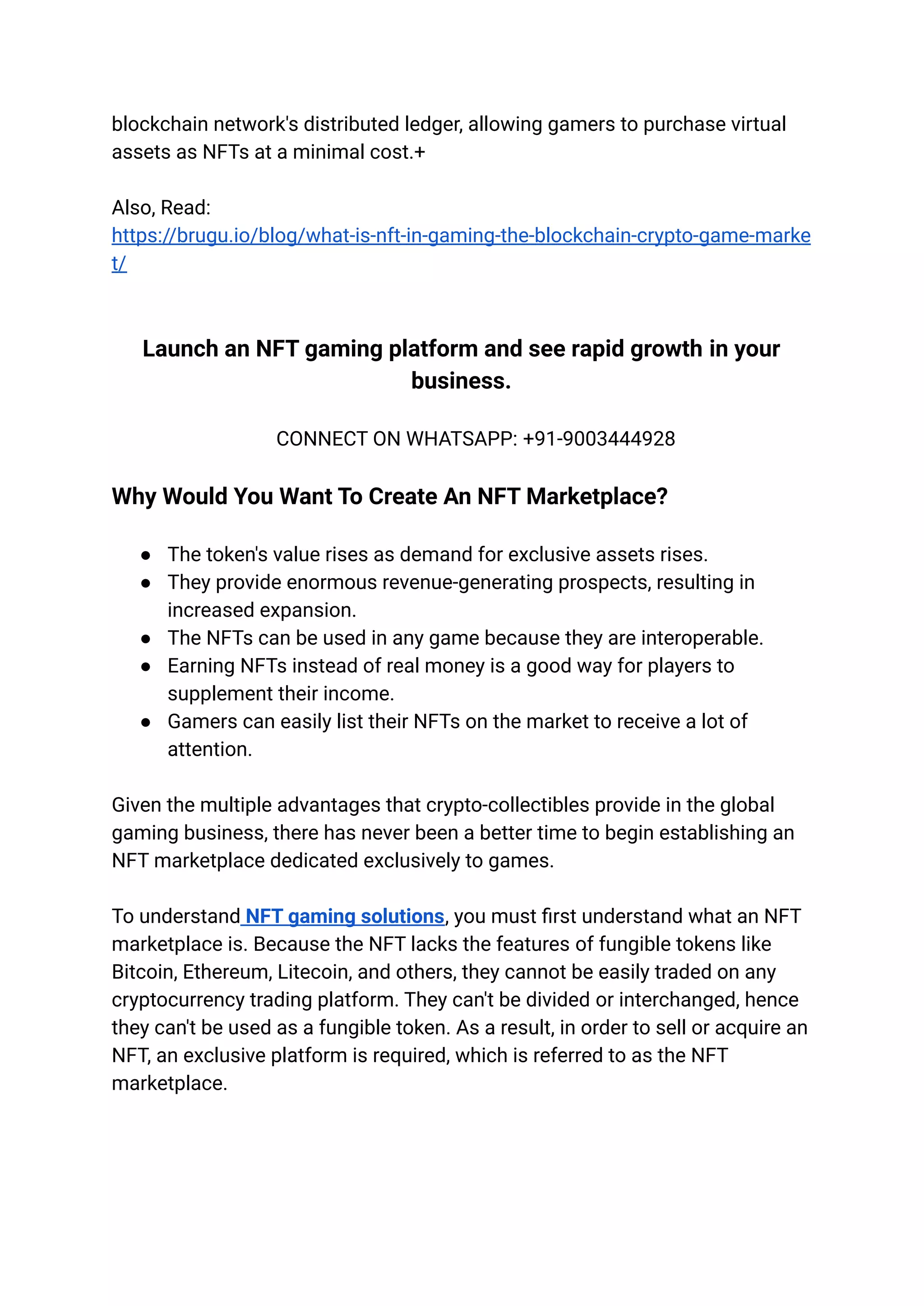 blockchain network's distributed ledger, allowing gamers to purchase virtual
assets as NFTs at a minimal cost.+
Also, Read:
https://brugu.io/blog/what-is-nft-in-gaming-the-blockchain-crypto-game-marke
t/
Launch an NFT gaming platform and see rapid growth in your
business.
CONNECT ON WHATSAPP: +91-9003444928
Why Would You Want To Create An NFT Marketplace?
● The token's value rises as demand for exclusive assets rises.
● They provide enormous revenue-generating prospects, resulting in
increased expansion.
● The NFTs can be used in any game because they are interoperable.
● Earning NFTs instead of real money is a good way for players to
supplement their income.
● Gamers can easily list their NFTs on the market to receive a lot of
attention.
Given the multiple advantages that crypto-collectibles provide in the global
gaming business, there has never been a better time to begin establishing an
NFT marketplace dedicated exclusively to games.
To understand NFT gaming solutions, you must first understand what an NFT
marketplace is. Because the NFT lacks the features of fungible tokens like
Bitcoin, Ethereum, Litecoin, and others, they cannot be easily traded on any
cryptocurrency trading platform. They can't be divided or interchanged, hence
they can't be used as a fungible token. As a result, in order to sell or acquire an
NFT, an exclusive platform is required, which is referred to as the NFT
marketplace.
 