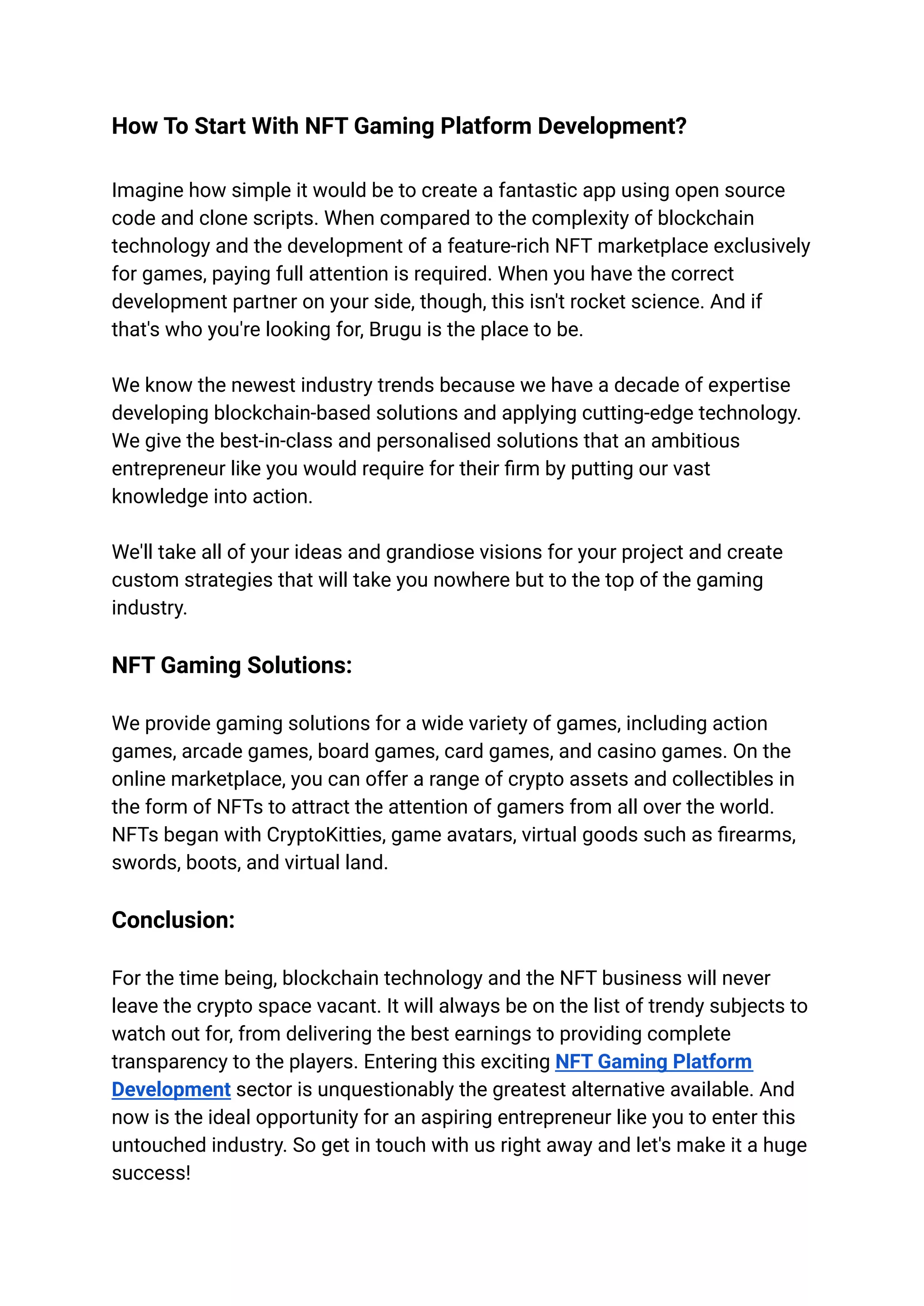 How To Start With NFT Gaming Platform Development?
Imagine how simple it would be to create a fantastic app using open source
code and clone scripts. When compared to the complexity of blockchain
technology and the development of a feature-rich NFT marketplace exclusively
for games, paying full attention is required. When you have the correct
development partner on your side, though, this isn't rocket science. And if
that's who you're looking for, Brugu is the place to be.
We know the newest industry trends because we have a decade of expertise
developing blockchain-based solutions and applying cutting-edge technology.
We give the best-in-class and personalised solutions that an ambitious
entrepreneur like you would require for their firm by putting our vast
knowledge into action.
We'll take all of your ideas and grandiose visions for your project and create
custom strategies that will take you nowhere but to the top of the gaming
industry.
NFT Gaming Solutions:
We provide gaming solutions for a wide variety of games, including action
games, arcade games, board games, card games, and casino games. On the
online marketplace, you can offer a range of crypto assets and collectibles in
the form of NFTs to attract the attention of gamers from all over the world.
NFTs began with CryptoKitties, game avatars, virtual goods such as firearms,
swords, boots, and virtual land.
Conclusion:
For the time being, blockchain technology and the NFT business will never
leave the crypto space vacant. It will always be on the list of trendy subjects to
watch out for, from delivering the best earnings to providing complete
transparency to the players. Entering this exciting NFT Gaming Platform
Development sector is unquestionably the greatest alternative available. And
now is the ideal opportunity for an aspiring entrepreneur like you to enter this
untouched industry. So get in touch with us right away and let's make it a huge
success!
 