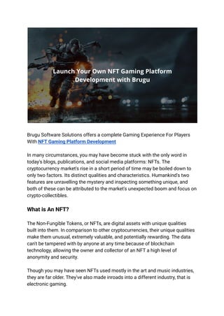 Brugu Software Solutions offers a complete Gaming Experience For Players
With NFT Gaming Platform Development
In many circumstances, you may have become stuck with the only word in
today's blogs, publications, and social media platforms: NFTs. The
cryptocurrency market's rise in a short period of time may be boiled down to
only two factors. Its distinct qualities and characteristics. Humankind's two
features are unravelling the mystery and inspecting something unique, and
both of these can be attributed to the market's unexpected boom and focus on
crypto-collectibles.
What is An NFT?
The Non-Fungible Tokens, or NFTs, are digital assets with unique qualities
built into them. In comparison to other cryptocurrencies, their unique qualities
make them unusual, extremely valuable, and potentially rewarding. The data
can't be tampered with by anyone at any time because of blockchain
technology, allowing the owner and collector of an NFT a high level of
anonymity and security.
Though you may have seen NFTs used mostly in the art and music industries,
they are far older. They've also made inroads into a different industry, that is
electronic gaming.
 