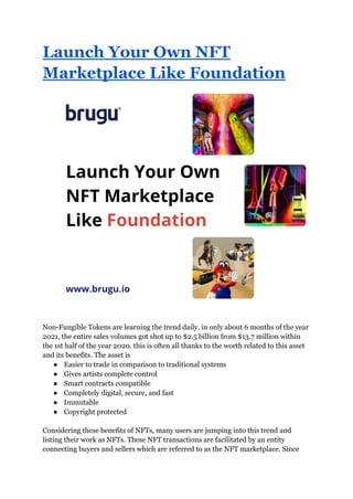 Launch Your Own NFT
Marketplace Like Foundation
Non-Fungible Tokens are learning the trend daily. in only about 6 months of the year
2021, the entire sales volumes got shot up to $2.5 billion from $13.7 million within
the 1st half of the year 2020. this is often all thanks to the worth related to this asset
and its benefits. The asset is
● Easier to trade in comparison to traditional systems
● Gives artists complete control
● Smart contracts compatible
● Completely digital, secure, and fast
● Immutable
● Copyright protected
Considering these benefits of NFTs, many users are jumping into this trend and
listing their work as NFTs. These NFT transactions are facilitated by an entity
connecting buyers and sellers which are referred to as the NFT marketplace. Since
 