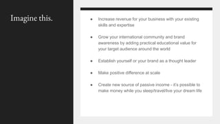● Increase revenue for your business with your existing
skills and expertise
● Grow your international community and brand
awareness by adding practical educational value for
your target audience around the world
● Establish yourself or your brand as a thought leader
● Make positive difference at scale
● Create new source of passive income - it’s possible to
make money while you sleep/travel/live your dream life
Imagine this.
 