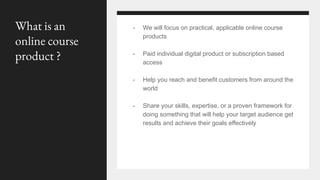 - We will focus on practical, applicable online course
products
- Paid individual digital product or subscription based
access
- Help you reach and benefit customers from around the
world
- Share your skills, expertise, or a proven framework for
doing something that will help your target audience get
results and achieve their goals effectively
What is an
online course
product ?
 