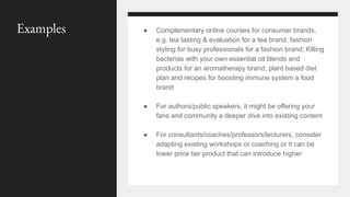 ● Complementary online courses for consumer brands,
e.g. tea tasting & evaluation for a tea brand; fashion
styling for busy professionals for a fashion brand; Killing
bacterias with your own essential oil blends and
products for an aromatherapy brand; plant based diet
plan and recipes for boosting immune system a food
brand
● For authors/public speakers, it might be offering your
fans and community a deeper dive into existing content
● For consultants/coaches/professors/lecturers, consider
adapting existing workshops or coaching or it can be
lower price tier product that can introduce higher
Examples
 