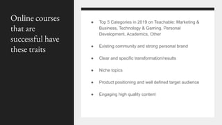 ● Top 5 Categories in 2019 on Teachable: Marketing &
Business, Technology & Gaming, Personal
Development, Academics, Other
● Existing community and strong personal brand
● Clear and specific transformation/results
● Niche topics
● Product positioning and well defined target audience
● Engaging high quality content
Online courses
that are
successful have
these traits
 