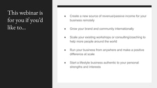 This webinar is
for you if you’d
like to...
● Create a new source of revenue/passive income for your
business remotely
● Grow your brand and community internationally
● Scale your existing workshops or consulting/coaching to
help more people around the world
● Run your business from anywhere and make a positive
difference at scale
● Start a lifestyle business authentic to your personal
strengths and interests
 