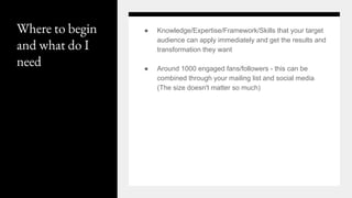 Where to begin
and what do I
need
● Knowledge/Expertise/Framework/Skills that your target
audience can apply immediately and get the results and
transformation they want
● Around 1000 engaged fans/followers - this can be
combined through your mailing list and social media
(The size doesn't matter so much)
 