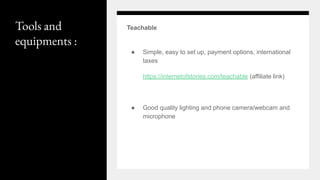 Tools and
equipments :
Teachable
● Simple, easy to set up, payment options, international
taxes
https://internetofstories.com/teachable (affiliate link)
● Good quality lighting and phone camera/webcam and
microphone
 