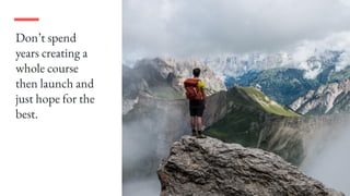 Don’t spend
years creating a
whole course
then launch and
just hope for the
best.
 