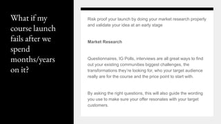 What if my
course launch
fails after we
spend
months/years
on it?
Risk proof your launch by doing your market research properly
and validate your idea at an early stage
Market Research
Questionnaires, IG Polls, interviews are all great ways to find
out your existing communities biggest challenges, the
transformations they’re looking for, who your target audience
really are for the course and the price point to start with.
By asking the right questions, this will also guide the wording
you use to make sure your offer resonates with your target
customers.
 
