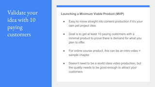Validate your
idea with 10
paying
customers
Launching a Minimum Viable Product (MVP)
● Easy to move straight into content production if it’s your
own pet project idea
● Goal is to get at least 10 paying customers with a
minimal product to prove there is demand for what you
plan to offer.
● For online course product, this can be an intro video +
sample chapter
● Doesn’t need to be a world class video production, but
the quality needs to be good enough to attract your
customers
 