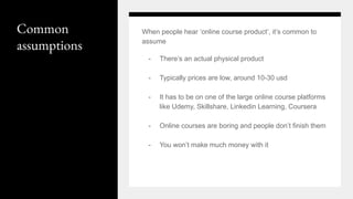 Common
assumptions
When people hear ‘online course product’, it’s common to
assume
- There’s an actual physical product
- Typically prices are low, around 10-30 usd
- It has to be on one of the large online course platforms
like Udemy, Skillshare, Linkedin Learning, Coursera
- Online courses are boring and people don’t finish them
- You won’t make much money with it
 