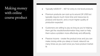 Making money
with online
course product
● Typically USD$ 97 - 497 for entry to mid level products
● Premium products can cost up to around 2K USD but
typically require much more time and resources to
produce and launch, and a much higher quality of
production expected
● Customers are willing to pay as long as you’re helping
them get the results/transformation they want or help
them solve a problem more effectively and efficiently
● Passive income - create the product once and you can
make money while you sleep or travel, relaunch as
many times as you want once you have product market
fit
 