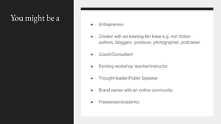 You might be a
● Entrepreneur
● Creator with an existing fan base e.g. non fiction
authors, bloggers, producer, photographer, podcaster
● Coach/Consultant
● Existing workshop teacher/instructor
● Thought leader/Public Speaker
● Brand owner with an online community
● Freelancer/Academic
 