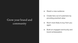 Grow your brand and
community
● Reach a new audience
● Create fans out of customers by
providing practical value
● Much more likely to buy from you
again
● Build an engaged community and
brand ambassadors
 