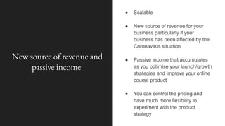 New source of revenue and
passive income
● Scalable
● New source of revenue for your
business particularly if your
business has been affected by the
Coronavirus situation
● Passive income that accumulates
as you optimise your launch/growth
strategies and improve your online
course product
● You can control the pricing and
have much more flexibility to
experiment with the product
strategy
 