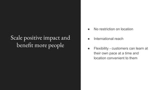 Scale positive impact and
benefit more people
● No restriction on location
● International reach
● Flexibility - customers can learn at
their own pace at a time and
location convenient to them
 