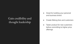 Gain credibility and
thought leadership
● Great for building your personal
and business brand
● Create lifelong fans and customers
● Taster product for new customers
before committing to higher price
offerings
 