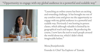 “Launching an online course has been an exciting
and rewarding challenge. It has brought me out of
my comfort zone and given me the opportunity to
engage with my global audience in a powerful and
scalable way. Previously I was hosting in-person
classes, which although valuable is limited by its
geographical reach and impact. By producing the
course, I now have the tool to teach people around
the world about tea, which I didn't think
imagineable before.”
Mona Jhunjnhuwala
Founder & Chief Tea Explorer of Teawala
“Opportunity to engage with my global audience in a powerful and scalable way”
 