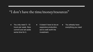 “I don’t have the time/money/resources”
● You only need 5 - 10
hours per week. Now
commit and set aside
some time for it.
● It doesn’t have to be an
expensive production,
and is well worth the
investment.
● You already have
everything you need
 