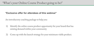 *Exclusive offer for attendees of this webinar*
An introductory coaching package to help you:
1) Identify the online course product opportunity for your brand that has
existing demand within your community
2) Come up with the launch strategy for your minimum viable product.
‘What’s your Online Course Product going to be?’
 