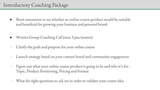 ● Short assessment to see whether an online course product would be suitable
and beneficial for growing your business and personal brand
● 90 mins Group Coaching Call (max 3 pax/session)
- Clarify the goals and purpose for your online course
- Launch strategy based on your current brand and community engagement
- Figure out what your online course product is going to be and who it’s for :
Topic, Product Positioning, Pricing and Format
- What the right questions to ask are in order to validate your course idea
Introductory Coaching Package
 