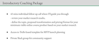 ● 45 mins individual follow up call where I’ll guide you through
- review your market research results,
- define the topic, proposed transformation and pricing/format for your
minimum viable online course product based on your market research
● Access to Trello board template for MVP launch planning
● Private Slack group for community support
Introductory Coaching Package
 