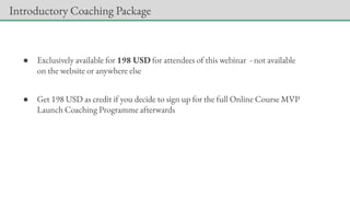 ● Exclusively available for 198 USD for attendees of this webinar - not available
on the website or anywhere else
● Get 198 USD as credit if you decide to sign up for the full Online Course MVP
Launch Coaching Programme afterwards
Introductory Coaching Package
 