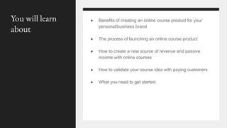 You will learn
about
● Benefits of creating an online course product for your
personal/business brand
● The process of launching an online course product
● How to create a new source of revenue and passive
income with online courses
● How to validate your course idea with paying customers
● What you need to get started
 