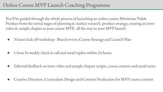 You'll be guided through the whole process of launching an online course Minimum Viable
Product from the initial stages of planning & market research, product strategy, creating an intro
video & sample chapter as your course MVP, all the way to your MVP launch.
● 3 hours kick off workshop - Brand review, Course Strategy and Launch Plan
● 1 hour bi-weekly check in call and email replies within 24 hours
● Editorial feedback on intro video and sample chapter scripts, course content and email series
● Creative Direction, Curriculum Design and Content Production for MVP course content
Online Course MVP Launch Coaching Programme
 