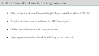 ● Video production of Intro Video and Sample Chapter available as add on @700 USD
● Template for course launch email series and MVP launch plan
● Co-host a webinar interview for course promotion
● 10 paying customers as benchmark for validating product market fit
Online Course MVP Launch Coaching Programme
 