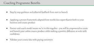 ● Step by step guidance and editorial feedback from start to launch
● Applying a proven framework adapted from world class expert Ramit Sethi to your
business and course product
● Partner and coach model means we’re in this together - you will be empowered to create
and launch your online course product while making a positive difference at scale with
confidence
● Validate your course idea with paying customers
Coaching Programme Benefits
 