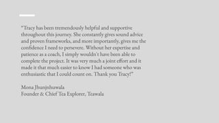 “Tracy has been tremendously helpful and supportive
throughout this journey. She constantly gives sound advice
and proven frameworks, and more importantly, gives me the
confidence I need to persevere. Without her expertise and
patience as a coach, I simply wouldn't have been able to
complete the project. It was very much a joint effort and it
made it that much easier to know I had someone who was
enthusiastic that I could count on. Thank you Tracy!”
Mona Jhunjnhuwala
Founder & Chief Tea Explorer, Teawala
 