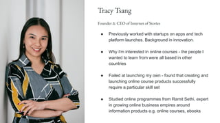 Tracy Tsang
Founder & CEO of Internet of Stories
● Previously worked with startups on apps and tech
platform launches. Background in innovation.
● Why I’m interested in online courses - the people I
wanted to learn from were all based in other
countries
● Failed at launching my own - found that creating and
launching online course products successfully
require a particular skill set
● Studied online programmes from Ramit Sethi, expert
in growing online business empires around
information products e.g. online courses, ebooks
 