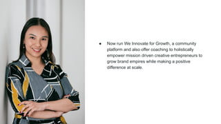 ● Now run We Innovate for Growth, a community
platform and also offer coaching to holistically
empower mission driven creative entrepreneurs to
grow brand empires while making a positive
difference at scale.
 