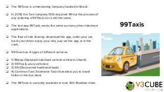❏ The 99Taxis is a ridesharing company located in Brazil.
❏ In 2018, the Taxi company DiDi acquired 99 but the process of
...