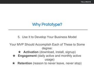 Why Prototype?
5. Use It to Develop Your Business Model
Your MVP Should Accomplish Each of These to Some
degree:
★ Activation (download, install, signup)
★ Engagement (daily active and monthly active
usage)
★ Retention (reason to never leave, never stop)
 