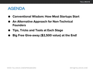 AGENDA
WWW.TALLWAVE.COM/SPRINGBOARD INFO@TALLWAVE.COM
● Conventional Wisdom: How Most Startups Start
● An Alternative Approach for Non-Technical
Founders
● Tips, Tricks and Tools at Each Stage
● Big Free Give-away ($2,500 value) at the End!
 