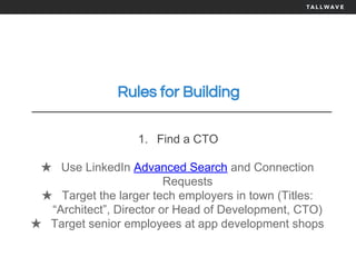 Rules for Building
1. Find a CTO
★ Use LinkedIn Advanced Search and Connection
Requests
★ Target the larger tech employers in town (Titles:
“Architect”, Director or Head of Development, CTO)
★ Target senior employees at app development shops
 